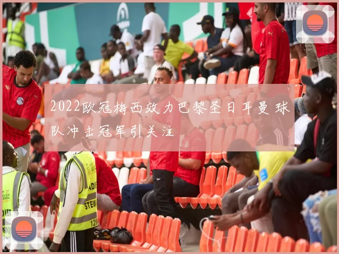 2022欧冠梅西效力巴黎圣日耳曼 球队冲击冠军引关注