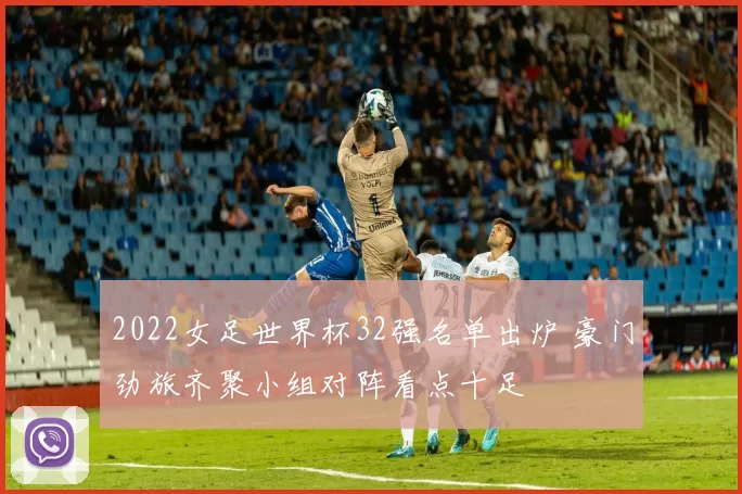 2022女足世界杯32强名单出炉 豪门劲旅齐聚小组对阵看点十足