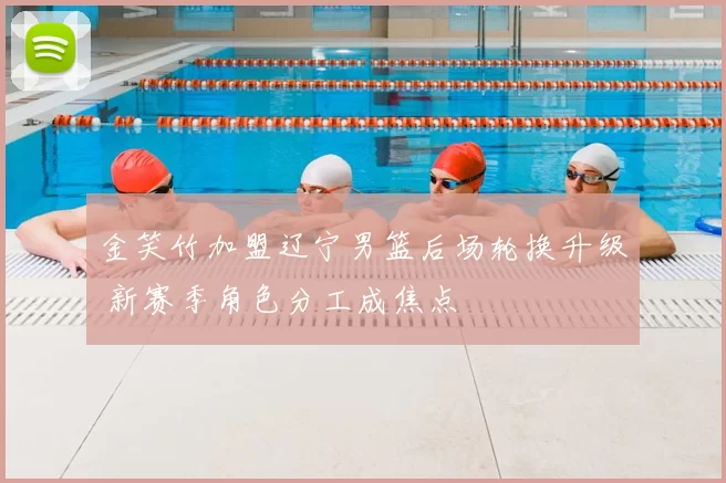 金笑竹加盟辽宁男篮后场轮换升级 新赛季角色分工成焦点