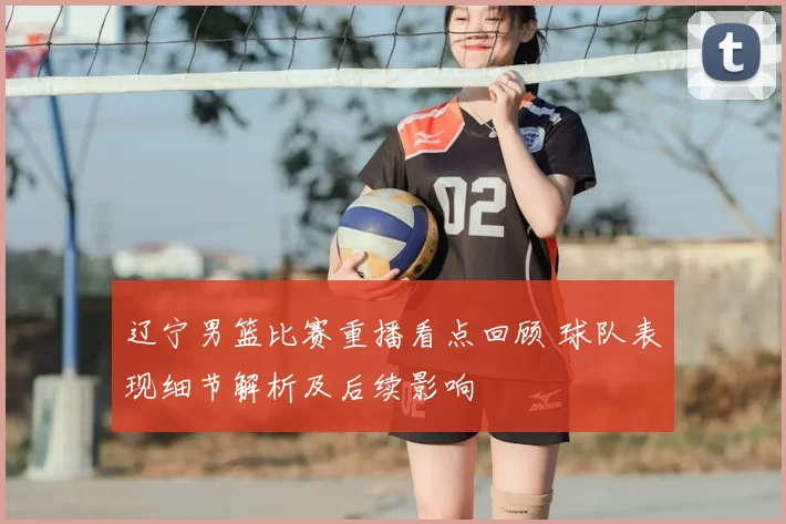 辽宁男篮比赛重播看点回顾 球队表现细节解析及后续影响