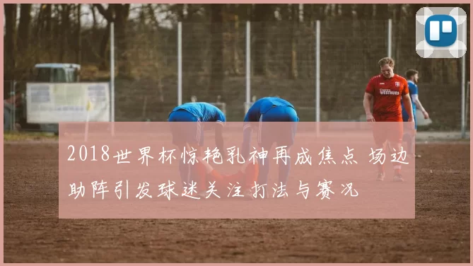 2018世界杯惊艳乳神再成焦点 场边助阵引发球迷关注打法与赛况