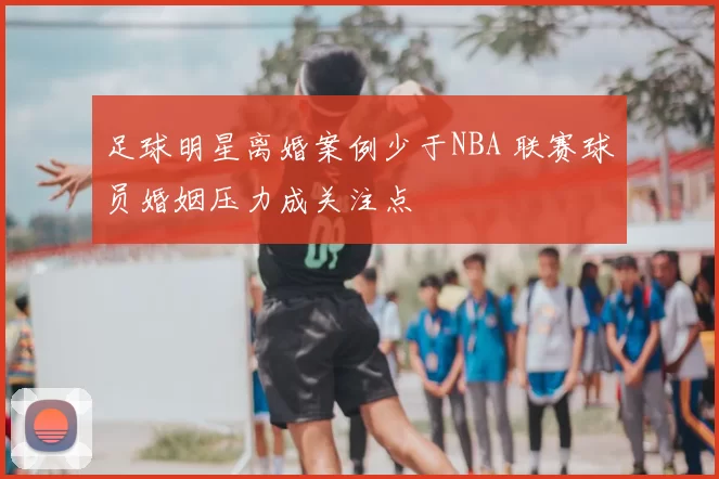 足球明星离婚案例少于NBA 联赛球员婚姻压力成关注点