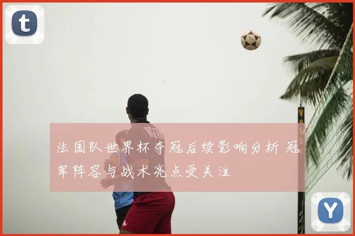 法国队世界杯夺冠后续影响分析 冠军阵容与战术亮点受关注