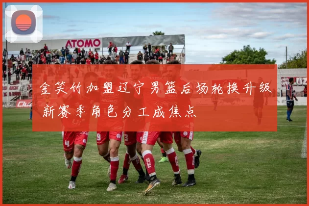 金笑竹加盟辽宁男篮后场轮换升级 新赛季角色分工成焦点