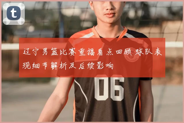 辽宁男篮比赛重播看点回顾 球队表现细节解析及后续影响