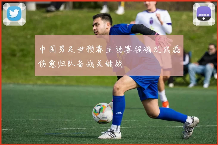 中国男足世预赛主场赛程确定武磊伤愈归队备战关键战