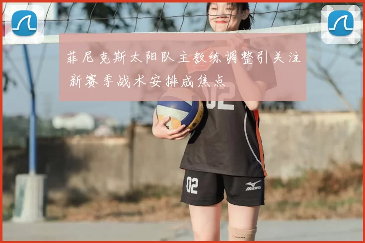 菲尼克斯太阳队主教练调整引关注 新赛季战术安排成焦点