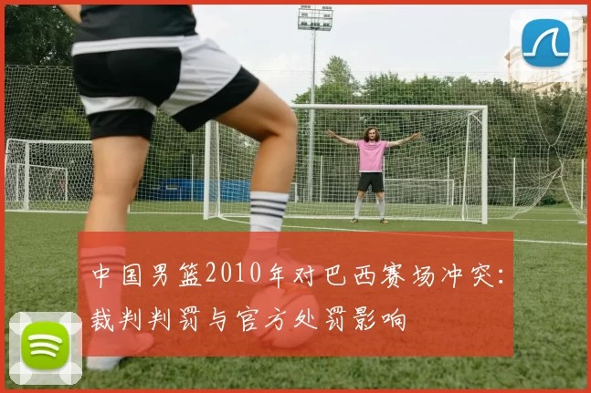 中国男篮2010年对巴西赛场冲突：裁判判罚与官方处罚影响