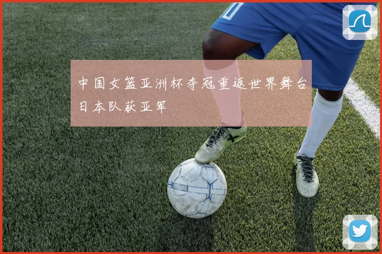 中国女篮亚洲杯夺冠重返世界舞台日本队获亚军