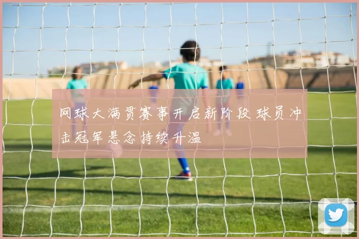 网球大满贯赛事开启新阶段 球员冲击冠军悬念持续升温