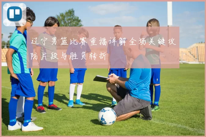 辽宁男篮比赛重播详解全场关键攻防片段与胜负转折