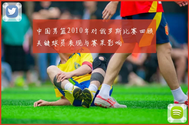 中国男篮2010年对俄罗斯比赛回顾关键球员表现与赛果影响
