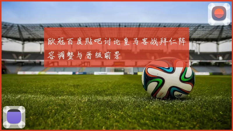 欧冠百度贴吧讨论皇马客战拜仁阵容调整与晋级前景