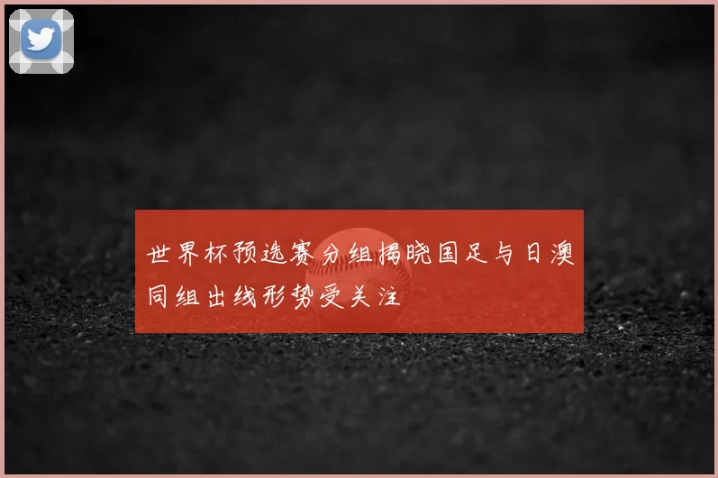 世界杯预选赛分组揭晓国足与日澳同组出线形势受关注