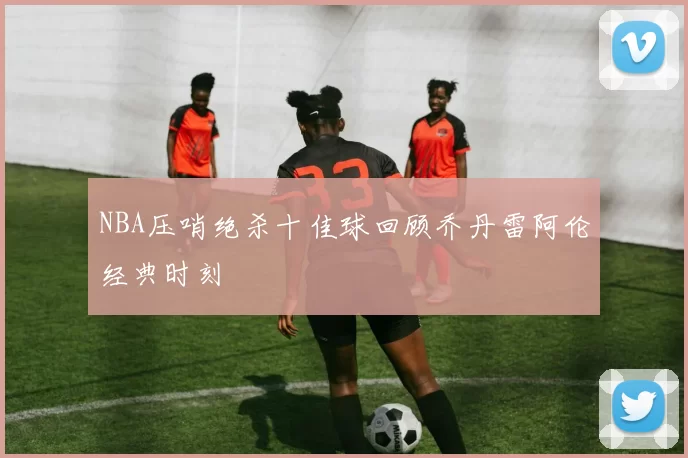 NBA压哨绝杀十佳球回顾乔丹雷阿伦经典时刻