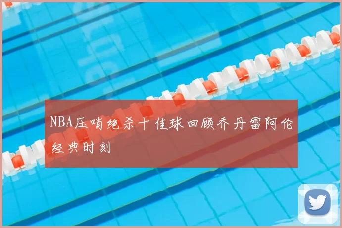 NBA压哨绝杀十佳球回顾乔丹雷阿伦经典时刻