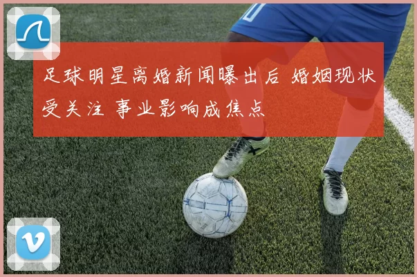 足球明星离婚新闻曝出后 婚姻现状受关注 事业影响成焦点