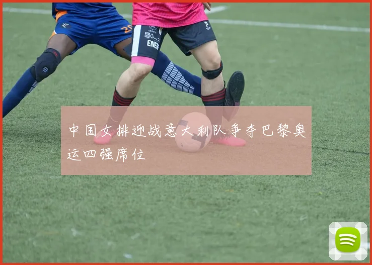 中国女排迎战意大利队争夺巴黎奥运四强席位
