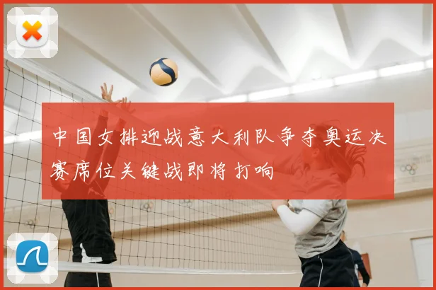 中国女排迎战意大利队争夺奥运决赛席位关键战即将打响