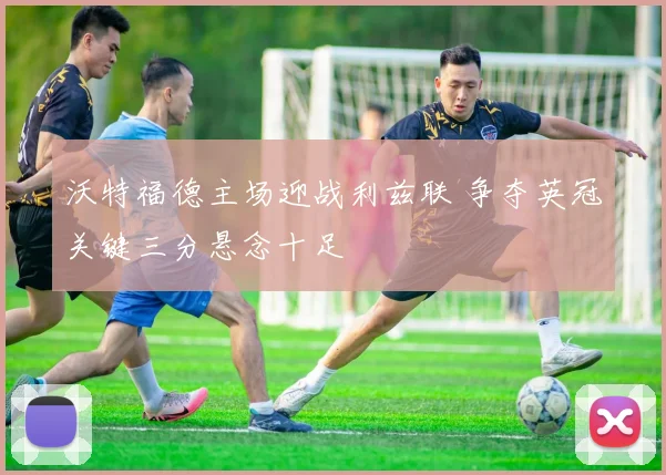 沃特福德主场迎战利兹联 争夺英冠关键三分悬念十足