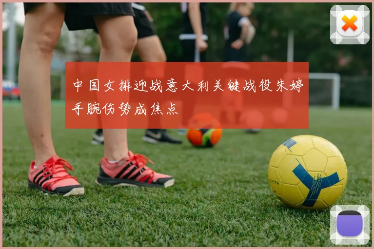 中国女排迎战意大利关键战役朱婷手腕伤势成焦点