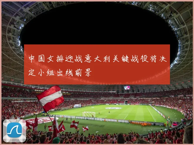 中国女排迎战意大利关键战役将决定小组出线前景