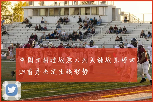 中国女排迎战意大利关键战朱婷回归首秀决定出线形势