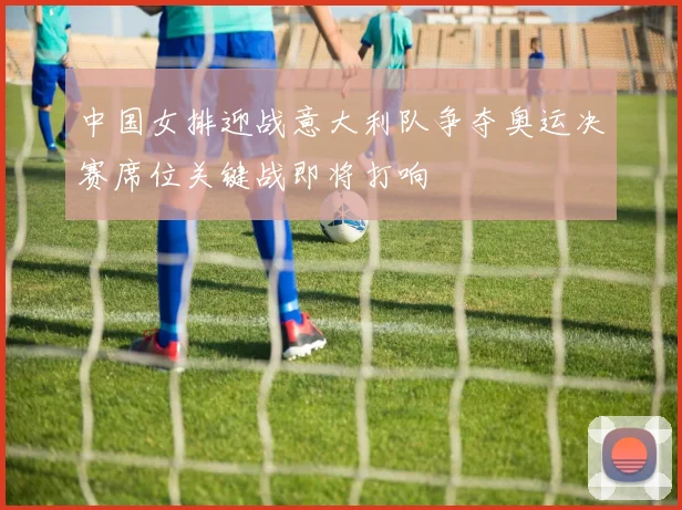 中国女排迎战意大利队争夺奥运决赛席位关键战即将打响